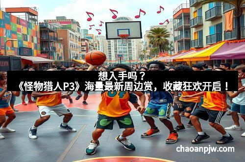 想入手吗？《怪物猎人P3》海量最新周边赏，收藏狂欢开启！